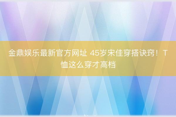 金鼎娱乐最新官方网址 45岁宋佳穿搭诀窍！T恤这么穿才高档