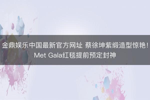 金鼎娱乐中国最新官方网址 蔡徐坤紫缎造型惊艳！Met Gala红毯提前预定封神