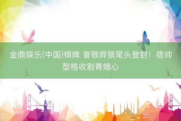 金鼎娱乐(中国)棋牌 曾敬骅狼尾头登封！痞帅型格收割青娥心