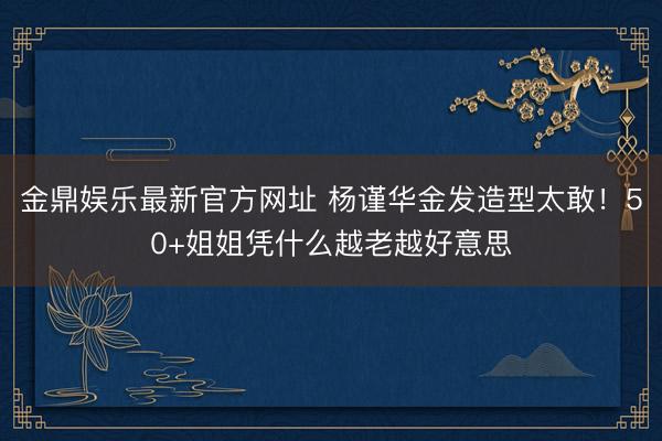 金鼎娱乐最新官方网址 杨谨华金发造型太敢！50+姐姐凭什么越老越好意思