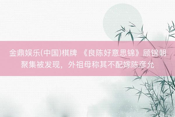 金鼎娱乐(中国)棋牌 《良陈好意思锦》顾锦朝聚集被发现，外祖母称其不配嫁陈彦允