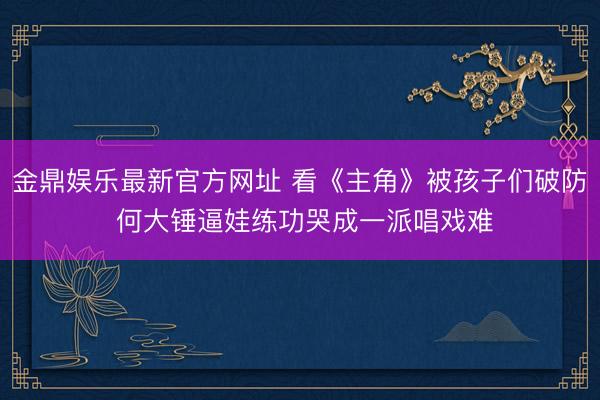 金鼎娱乐最新官方网址 看《主角》被孩子们破防 何大锤逼娃练功哭成一派唱戏难