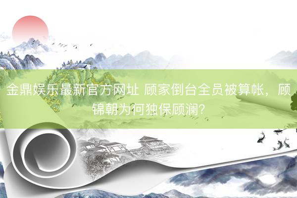 金鼎娱乐最新官方网址 顾家倒台全员被算帐，顾锦朝为何独保顾澜？