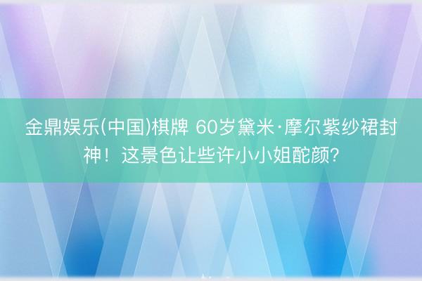 金鼎娱乐(中国)棋牌 60岁黛米·摩尔紫纱裙封神！这景色让些许小小姐酡颜？