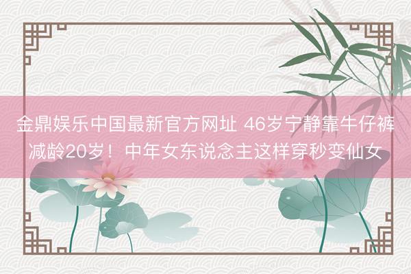 金鼎娱乐中国最新官方网址 46岁宁静靠牛仔裤减龄20岁！中年女东说念主这样穿秒变仙女