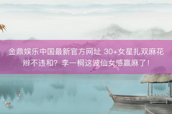 金鼎娱乐中国最新官方网址 30+女星扎双麻花辫不违和？李一桐这波仙女感赢麻了！