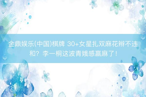 金鼎娱乐(中国)棋牌 30+女星扎双麻花辫不违和？李一桐这波青娥感赢麻了！