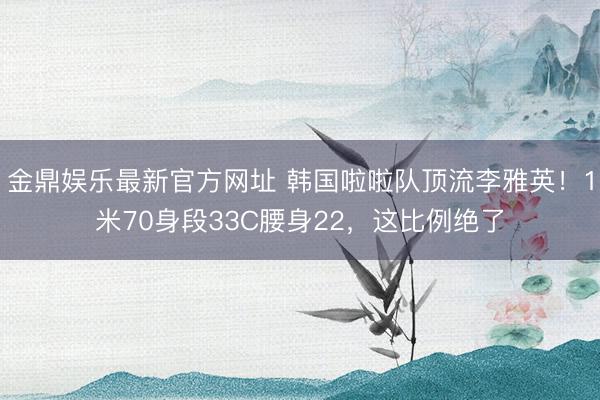 金鼎娱乐最新官方网址 韩国啦啦队顶流李雅英！1米70身段33C腰身22，这比例绝了