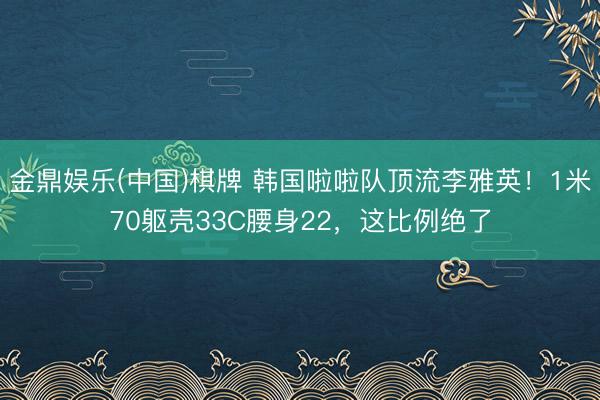 金鼎娱乐(中国)棋牌 韩国啦啦队顶流李雅英!1米70躯壳33C腰身22,这比例绝了