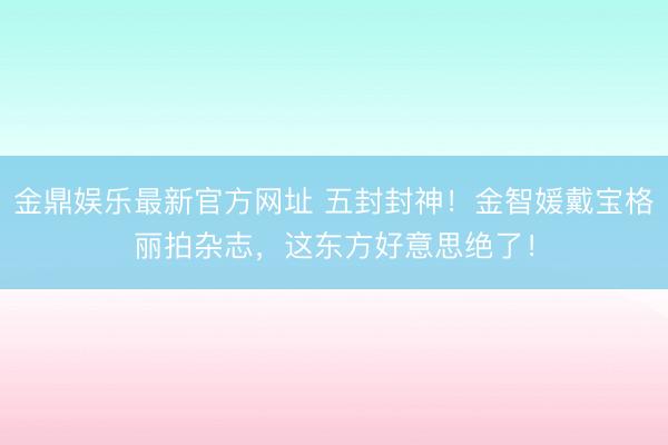 金鼎娱乐最新官方网址 五封封神！金智媛戴宝格丽拍杂志，这东方好意思绝了！