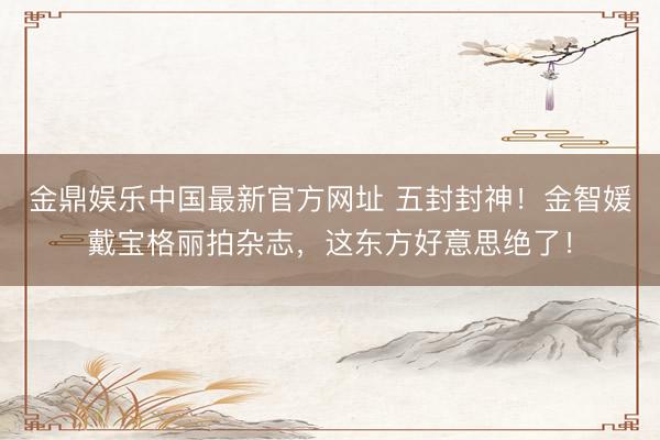 金鼎娱乐中国最新官方网址 五封封神！金智媛戴宝格丽拍杂志，这东方好意思绝了！