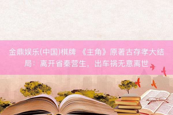 金鼎娱乐(中国)棋牌 《主角》原著古存孝大结局：离开省秦营生，出车祸无意离世