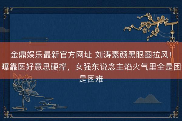 金鼎娱乐最新官方网址 刘涛素颜黑眼圈拉风！自曝靠医好意思硬撑，女强东说念主焰火气里全是困难