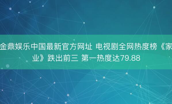 金鼎娱乐中国最新官方网址 电视剧全网热度榜《家业》跌出前三 第一热度达79.88