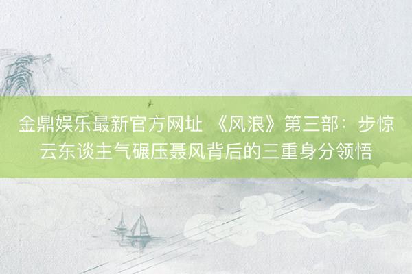 金鼎娱乐最新官方网址 《风浪》第三部：步惊云东谈主气碾压聂风背后的三重身分领悟