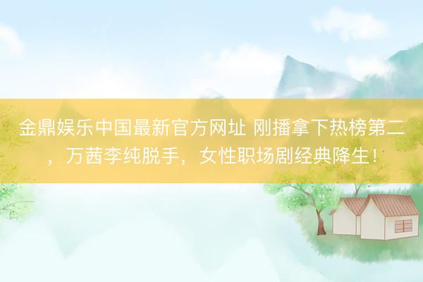 金鼎娱乐中国最新官方网址 刚播拿下热榜第二，万茜李纯脱手，女性职场剧经典降生！