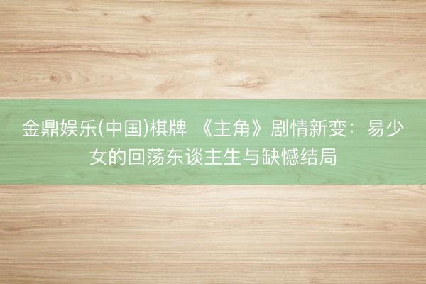 金鼎娱乐(中国)棋牌 《主角》剧情新变：易少女的回荡东谈主生与缺憾结局