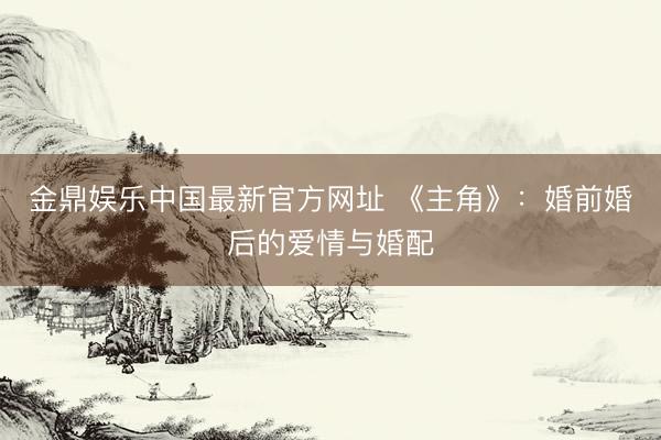 金鼎娱乐中国最新官方网址 《主角》：婚前婚后的爱情与婚配