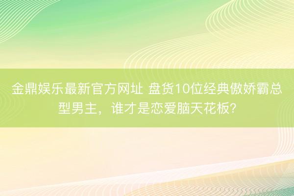 金鼎娱乐最新官方网址 盘货10位经典傲娇霸总型男主，谁才是恋爱脑天花板？
