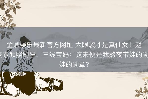 金鼎娱乐最新官方网址 大眼袋才是真仙女!赵今麦素颜照刷屏,三线宝妈:这未便是我熬夜带娃的勋章?