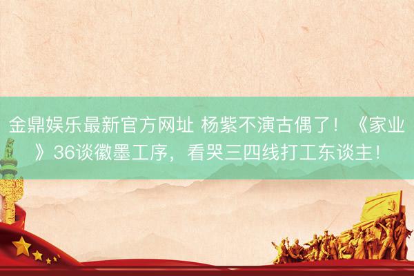 金鼎娱乐最新官方网址 杨紫不演古偶了！《家业》36谈徽墨工序，看哭三四线打工东谈主！