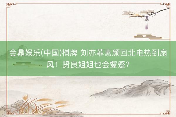 金鼎娱乐(中国)棋牌 刘亦菲素颜回北电热到扇风！贤良姐姐也会颦蹙？