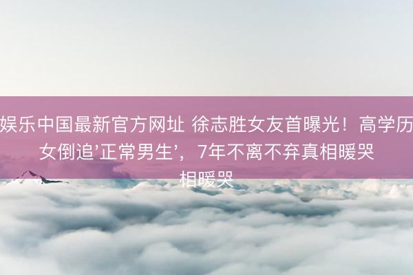 金鼎娱乐中国最新官方网址 徐志胜女友首曝光！高学历大族女倒追'正常男生'，7年不离不弃真相暖哭