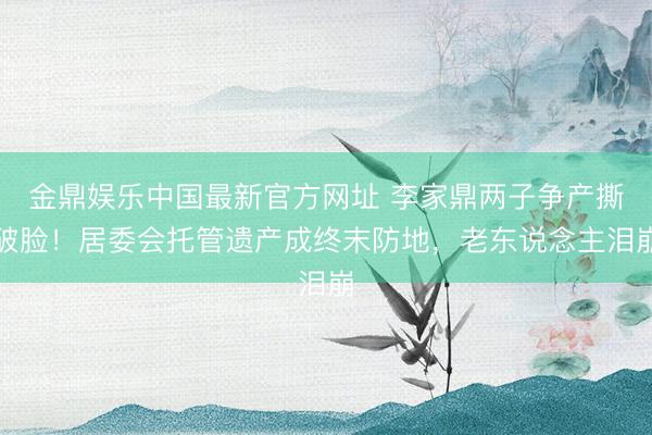 金鼎娱乐中国最新官方网址 李家鼎两子争产撕破脸！居委会托管遗产成终末防地，老东说念主泪崩