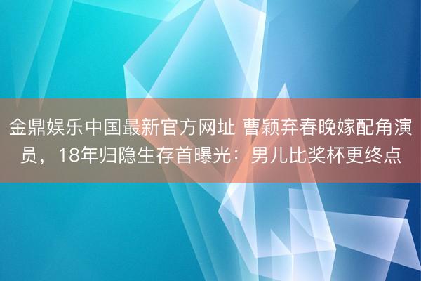 金鼎娱乐中国最新官方网址 曹颖弃春晚嫁配角演员，18年归隐生存首曝光：男儿比奖杯更终点