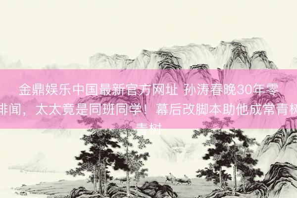 金鼎娱乐中国最新官方网址 孙涛春晚30年零绯闻，太太竟是同班同学！幕后改脚本助他成常青树