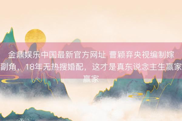 金鼎娱乐中国最新官方网址 曹颖弃央视编制嫁副角，18年无热搜婚配，这才是真东说念主生赢家
