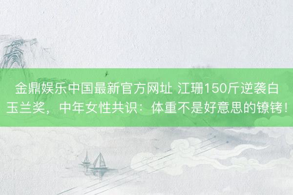 金鼎娱乐中国最新官方网址 江珊150斤逆袭白玉兰奖，中年女性共识：体重不是好意思的镣铐！