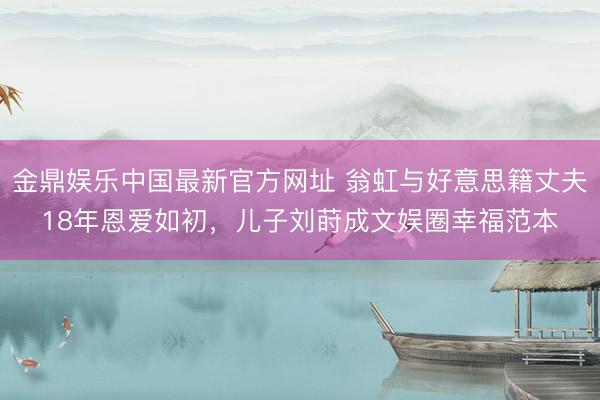 金鼎娱乐中国最新官方网址 翁虹与好意思籍丈夫18年恩爱如初，儿子刘莳成文娱圈幸福范本