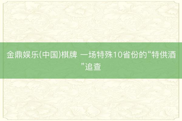 金鼎娱乐(中国)棋牌 一场特殊10省份的“特供酒”追查