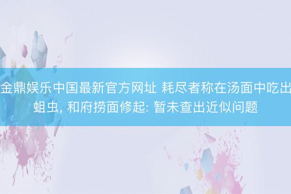 金鼎娱乐中国最新官方网址 耗尽者称在汤面中吃出蛆虫， 和府捞面修起: 暂未查出近似问题