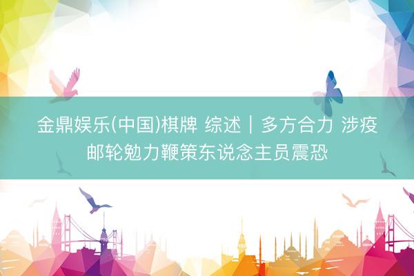 金鼎娱乐(中国)棋牌 综述｜多方合力 涉疫邮轮勉力鞭策东说念主员震恐