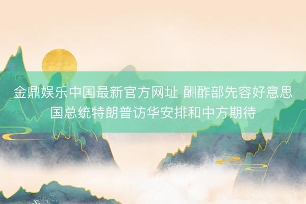 金鼎娱乐中国最新官方网址 酬酢部先容好意思国总统特朗普访华安排和中方期待