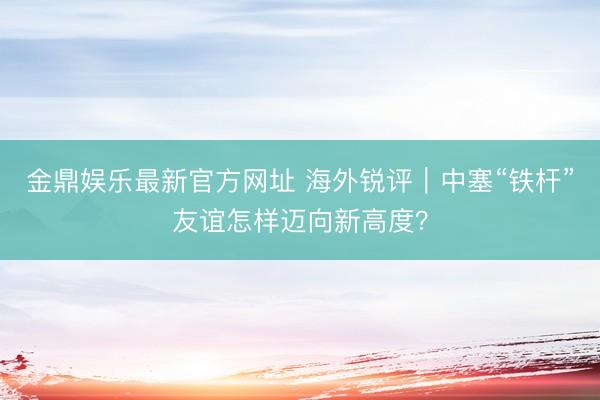 金鼎娱乐最新官方网址 海外锐评｜中塞“铁杆”友谊怎样迈向新高度？