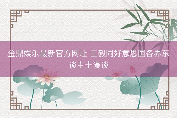 金鼎娱乐最新官方网址 王毅同好意思国各界东谈主士漫谈