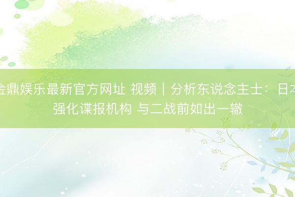 金鼎娱乐最新官方网址 视频｜分析东说念主士：日本强化谍报机构 与二战前如出一辙