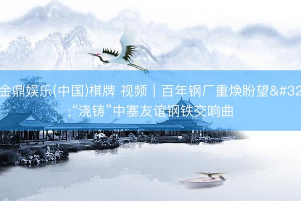 金鼎娱乐(中国)棋牌 视频｜百年钢厂重焕盼望 “浇铸”中塞友谊钢铁交响曲