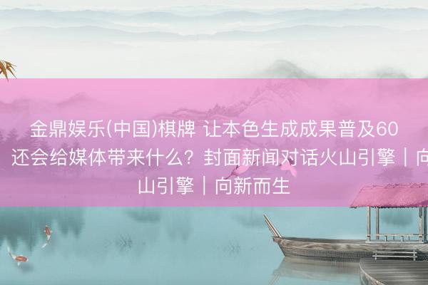 金鼎娱乐(中国)棋牌 让本色生成成果普及60%的AI，还会给媒体带来什么？封面新闻对话火山引擎｜向新而生