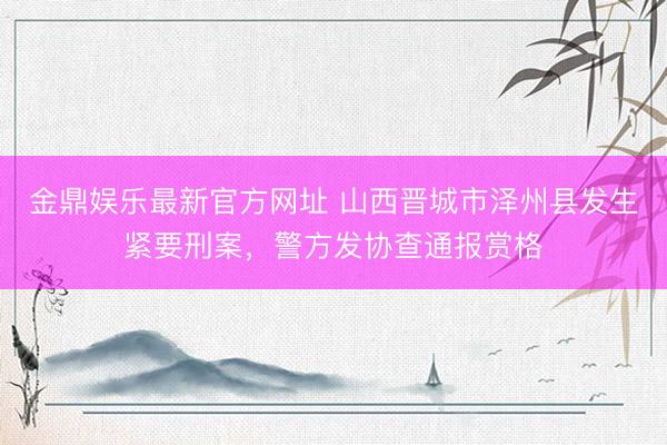 金鼎娱乐最新官方网址 山西晋城市泽州县发生紧要刑案，警方发协查通报赏格