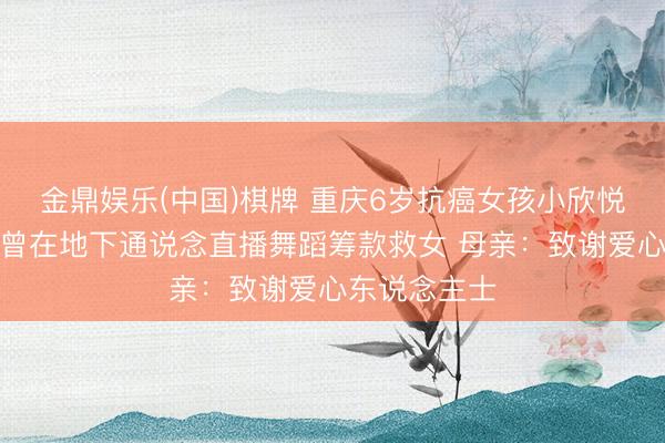 金鼎娱乐(中国)棋牌 重庆6岁抗癌女孩小欣悦走了！父亲曾在地下通说念直播舞蹈筹款救女 母亲：致谢爱心东说念主士