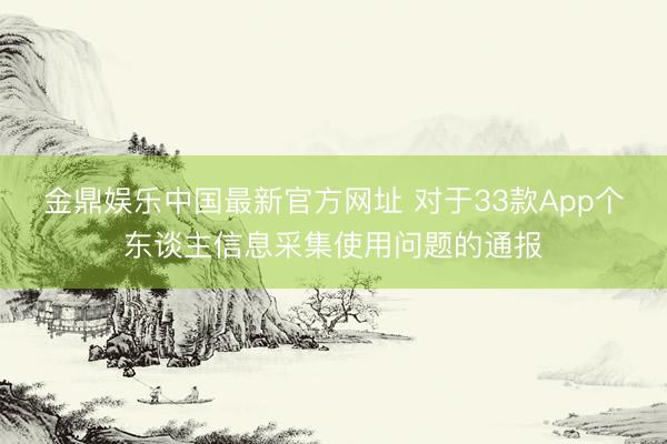 金鼎娱乐中国最新官方网址 对于33款App个东谈主信息采集使用问题的通报