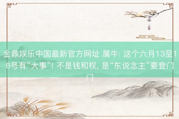 金鼎娱乐中国最新官方网址 属牛: 这个六月13至16号有“大事”! 不是钱和权， 是“东说念主”要登门
