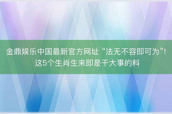 金鼎娱乐中国最新官方网址 “法无不容即可为”! 这5个生肖生来即是干大事的料