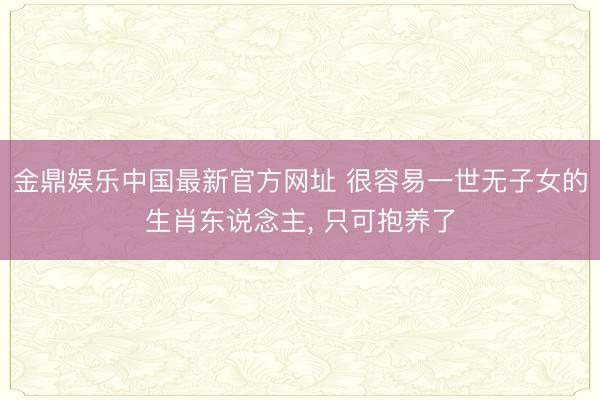 金鼎娱乐中国最新官方网址 很容易一世无子女的生肖东说念主， 只可抱养了