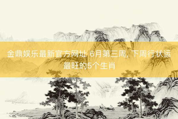 金鼎娱乐最新官方网址 6月第三周， 下周行状运最旺的5个生肖