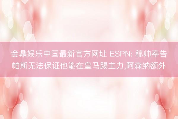 金鼎娱乐中国最新官方网址 ESPN: 穆帅奉告帕斯无法保证他能在皇马踢主力;阿森纳额外